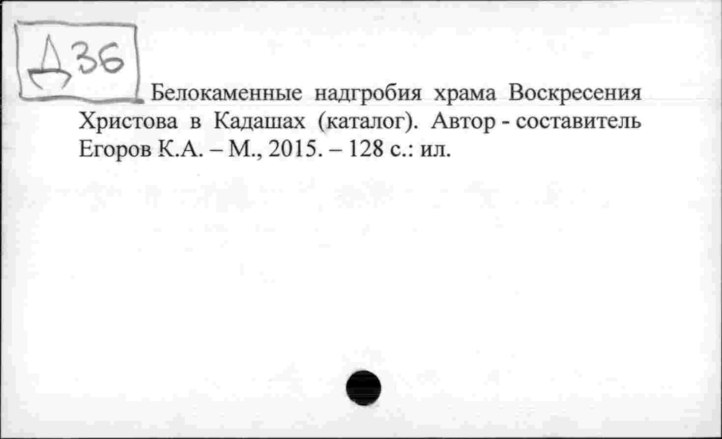 ﻿
Белокаменные надгробия храма Воскресения
Христова в Кадашах (каталог). Автор - составитель
Егоров К.А. - М., 2015.- 128 с.: ил.